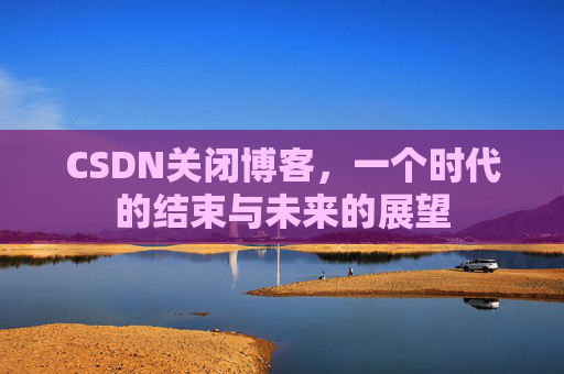 CSDN关闭博客,一个时代的结束与未来的展望 CSDN关闭博客,一个时代的结束与未来的展望